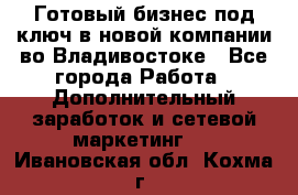 Готовый бизнес под ключ в новой компании во Владивостоке - Все города Работа » Дополнительный заработок и сетевой маркетинг   . Ивановская обл.,Кохма г.